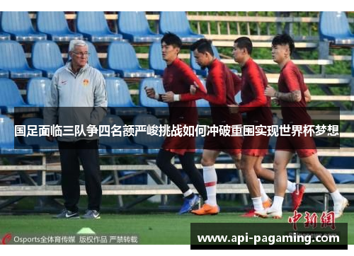 国足面临三队争四名额严峻挑战如何冲破重围实现世界杯梦想