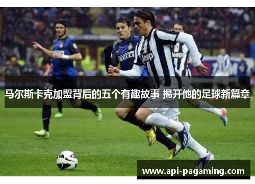 马尔斯卡克加盟背后的五个有趣故事 揭开他的足球新篇章 马尔斯卡克加盟背后的五个有趣故事 揭开他的足球新篇章