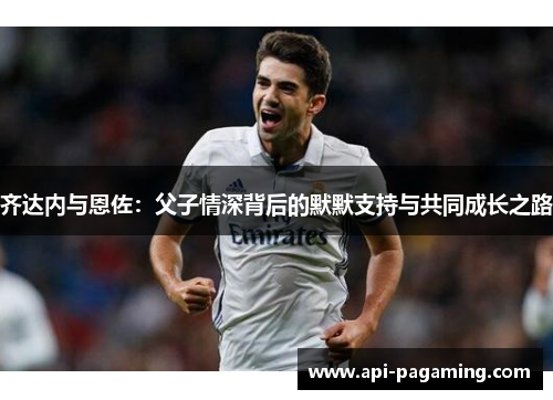 齐达内与恩佐:父子情深背后的默默支持与共同成长之路 齐达内与恩佐:父子情深背后的默默支持与共同成长之路