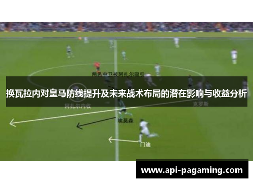 换瓦拉内对皇马防线提升及未来战术布局的潜在影响与收益分析