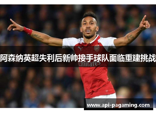 阿森纳英超失利后新帅接手球队面临重建挑战 阿森纳英超失利后新帅接手球队面临重建挑战