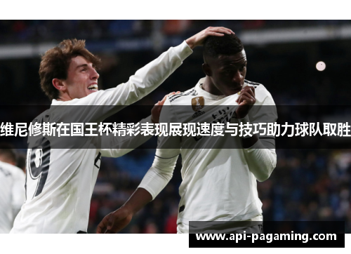 维尼修斯在国王杯精彩表现展现速度与技巧助力球队取胜