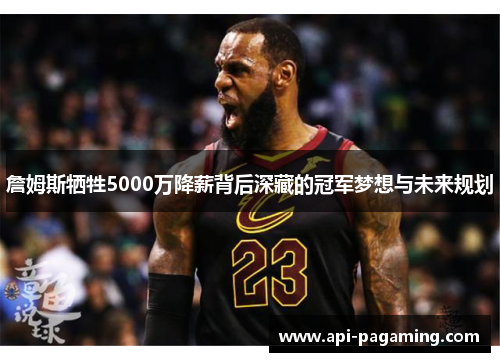 詹姆斯牺牲5000万降薪背后深藏的冠军梦想与未来规划